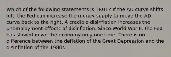 Which of the following statements is TRUE? If the AD curve shifts left, the Fed can increase the money supply to move the AD curve back to the right. A credible disinflation increases the unemployment effects of disinflation. Since World War II, the Fed has slowed down the economy only one time. There is no difference between the deflation of the Great Depression and the disinflation of the 1980s.