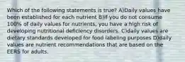 Which of the following statements is true? A)Daily values have been established for each nutrient B)If you do not consume 100% of daily values for nutrients, you have a high risk of developing nutritional deficiency disorders. C)daily values are dietary standards developed for food labeling purposes D)daily values are nutrient recommendations that are based on the EERS for adults.