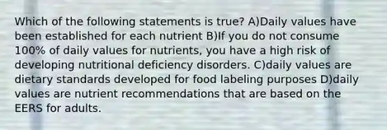 Which of the following statements is true? A)Daily values have been established for each nutrient B)If you do not consume 100% of daily values for nutrients, you have a high risk of developing nutritional deficiency disorders. C)daily values are dietary standards developed for food labeling purposes D)daily values are nutrient recommendations that are based on the EERS for adults.