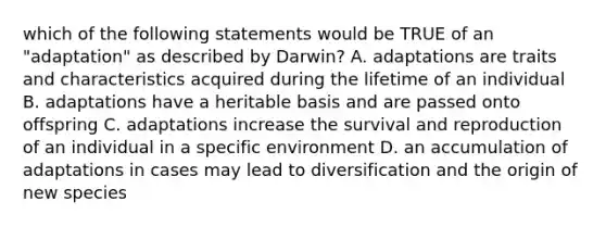 which of the following statements would be TRUE of an "adaptation" as described by Darwin? A. adaptations are traits and characteristics acquired during the lifetime of an individual B. adaptations have a heritable basis and are passed onto offspring C. adaptations increase the survival and reproduction of an individual in a specific environment D. an accumulation of adaptations in cases may lead to diversification and the origin of new species