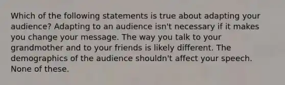 Which of the following statements is true about adapting your audience? Adapting to an audience isn't necessary if it makes you change your message. The way you talk to your grandmother and to your friends is likely different. The demographics of the audience shouldn't affect your speech. None of these.