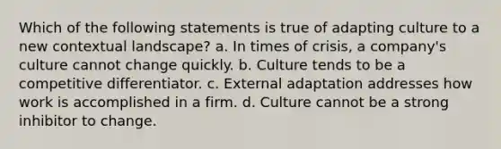 Which of the following statements is true of adapting culture to a new contextual landscape? a. In times of crisis, a company's culture cannot change quickly. b. Culture tends to be a competitive differentiator. c. External adaptation addresses how work is accomplished in a firm. d. Culture cannot be a strong inhibitor to change.