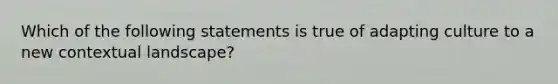 Which of the following statements is true of adapting culture to a new contextual landscape?