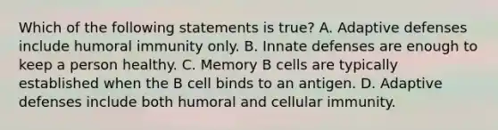 Which of the following statements is true? A. Adaptive defenses include humoral immunity only. B. Innate defenses are enough to keep a person healthy. C. Memory B cells are typically established when the B cell binds to an antigen. D. Adaptive defenses include both humoral and cellular immunity.