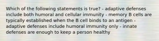 Which of the following statements is true? - adaptive defenses include both humoral and cellular immunity - memory B cells are typically established when the B cell binds to an antigen - adaptive defenses include humoral immunity only - innate defenses are enough to keep a person healthy