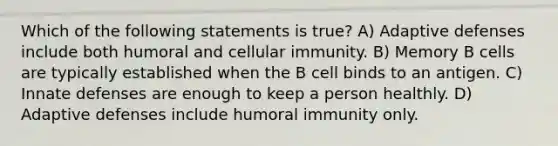 Which of the following statements is true? A) Adaptive defenses include both humoral and cellular immunity. B) Memory B cells are typically established when the B cell binds to an antigen. C) Innate defenses are enough to keep a person healthly. D) Adaptive defenses include humoral immunity only.