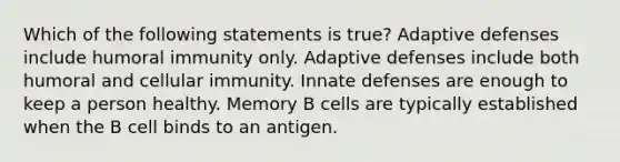 Which of the following statements is true? Adaptive defenses include humoral immunity only. Adaptive defenses include both humoral and cellular immunity. Innate defenses are enough to keep a person healthy. Memory B cells are typically established when the B cell binds to an antigen.