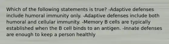 Which of the following statements is true? -Adaptive defenses include humoral immunity only. -Adaptive defenses include both humoral and cellular immunity. -Memory B cells are typically established when the B cell binds to an antigen. -Innate defenses are enough to keep a person healthly