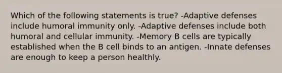 Which of the following statements is true? -Adaptive defenses include humoral immunity only. -Adaptive defenses include both humoral and cellular immunity. -Memory B cells are typically established when the B cell binds to an antigen. -Innate defenses are enough to keep a person healthly.