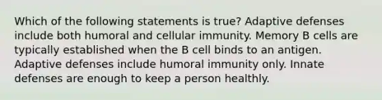 Which of the following statements is true? Adaptive defenses include both humoral and cellular immunity. Memory B cells are typically established when the B cell binds to an antigen. Adaptive defenses include humoral immunity only. Innate defenses are enough to keep a person healthly.