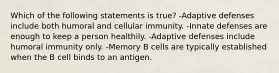 Which of the following statements is true? -Adaptive defenses include both humoral and cellular immunity. -Innate defenses are enough to keep a person healthily. -Adaptive defenses include humoral immunity only. -Memory B cells are typically established when the B cell binds to an antigen.