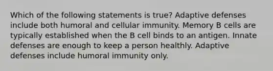 Which of the following statements is true? Adaptive defenses include both humoral and cellular immunity. Memory B cells are typically established when the B cell binds to an antigen. Innate defenses are enough to keep a person healthly. Adaptive defenses include humoral immunity only.