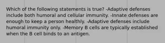 Which of the following statements is true? -Adaptive defenses include both humoral and cellular immunity. -Innate defenses are enough to keep a person healthly. -Adaptive defenses include humoral immunity only. -Memory B cells are typically established when the B cell binds to an antigen.