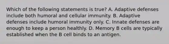 Which of the following statements is true? A. Adaptive defenses include both humoral and cellular immunity. B. Adaptive defenses include humoral immunity only. C. Innate defenses are enough to keep a person healthly. D. Memory B cells are typically established when the B cell binds to an antigen.