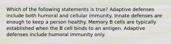 Which of the following statements is true? Adaptive defenses include both humoral and cellular immunity. Innate defenses are enough to keep a person healthy. Memory B cells are typically established when the B cell binds to an antigen. Adaptive defenses include humoral immunity only.