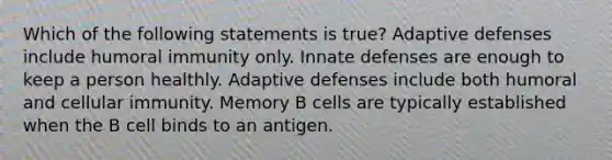 Which of the following statements is true? Adaptive defenses include humoral immunity only. Innate defenses are enough to keep a person healthly. Adaptive defenses include both humoral and cellular immunity. Memory B cells are typically established when the B cell binds to an antigen.