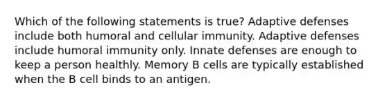 Which of the following statements is true? Adaptive defenses include both humoral and cellular immunity. Adaptive defenses include humoral immunity only. Innate defenses are enough to keep a person healthly. Memory B cells are typically established when the B cell binds to an antigen.