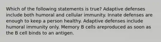 Which of the following statements is true? Adaptive defenses include both humoral and cellular immunity. Innate defenses are enough to keep a person healthy. Adaptive defenses include humoral immunity only. Memory B cells areproduced as soon as the B cell binds to an antigen.