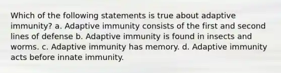 Which of the following statements is true about adaptive immunity? a. Adaptive immunity consists of the first and second lines of defense b. Adaptive immunity is found in insects and worms. c. Adaptive immunity has memory. d. Adaptive immunity acts before innate immunity.