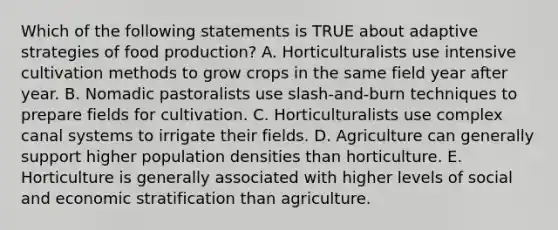 Which of the following statements is TRUE about adaptive strategies of food production? A. Horticulturalists use intensive cultivation methods to grow crops in the same field year after year. B. Nomadic pastoralists use slash-and-burn techniques to prepare fields for cultivation. C. Horticulturalists use complex canal systems to irrigate their fields. D. Agriculture can generally support higher population densities than horticulture. E. Horticulture is generally associated with higher levels of social and economic stratification than agriculture.