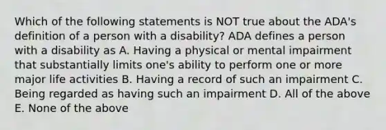 Which of the following statements is NOT true about the ADA's definition of a person with a disability? ADA defines a person with a disability as A. Having a physical or mental impairment that substantially limits one's ability to perform one or more major life activities B. Having a record of such an impairment C. Being regarded as having such an impairment D. All of the above E. None of the above