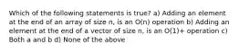 Which of the following statements is true? a) Adding an element at the end of an array of size n, is an O(n) operation b) Adding an element at the end of a vector of size n, is an O(1)+ operation c) Both a and b d) None of the above