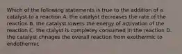 Which of the following statements is true to the addition of a catalyst to a reaction A. the catalyst decreases the rate of the reaction B. the catalyst lowers the energy of activation of the reaction C. the ctalyst is completey consumed in the reaction D. the catalyst chnages the overall reaction from exothermic to endothermic