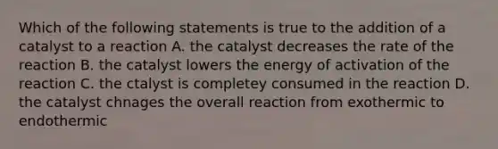 Which of the following statements is true to the addition of a catalyst to a reaction A. the catalyst decreases the rate of the reaction B. the catalyst lowers the energy of activation of the reaction C. the ctalyst is completey consumed in the reaction D. the catalyst chnages the overall reaction from exothermic to endothermic