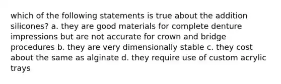 which of the following statements is true about the addition silicones? a. they are good materials for complete denture impressions but are not accurate for crown and bridge procedures b. they are very dimensionally stable c. they cost about the same as alginate d. they require use of custom acrylic trays