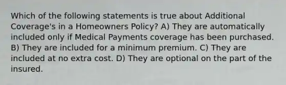 Which of the following statements is true about Additional Coverage's in a Homeowners Policy? A) They are automatically included only if Medical Payments coverage has been purchased. B) They are included for a minimum premium. C) They are included at no extra cost. D) They are optional on the part of the insured.