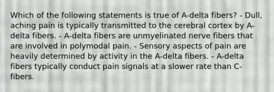 Which of the following statements is true of A-delta fibers? - Dull, aching pain is typically transmitted to the cerebral cortex by A-delta fibers. - A-delta fibers are unmyelinated nerve fibers that are involved in polymodal pain. - Sensory aspects of pain are heavily determined by activity in the A-delta fibers. - A-delta fibers typically conduct pain signals at a slower rate than C-fibers.