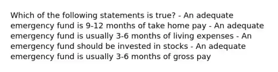 Which of the following statements is true? - An adequate emergency fund is 9-12 months of take home pay - An adequate emergency fund is usually 3-6 months of living expenses - An emergency fund should be invested in stocks - An adequate emergency fund is usually 3-6 months of gross pay