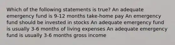 Which of the following statements is true? An adequate emergency fund is 9-12 months take-home pay An emergency fund should be invested in stocks An adequate emergency fund is usually 3-6 months of living expenses An adequate emergency fund is usually 3-6 months gross income