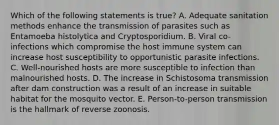 Which of the following statements is true? A. Adequate sanitation methods enhance the transmission of parasites such as Entamoeba histolytica and Cryptosporidium. B. Viral co-infections which compromise the host immune system can increase host susceptibility to opportunistic parasite infections. C. Well-nourished hosts are more susceptible to infection than malnourished hosts. D. The increase in Schistosoma transmission after dam construction was a result of an increase in suitable habitat for the mosquito vector. E. Person-to-person transmission is the hallmark of reverse zoonosis.