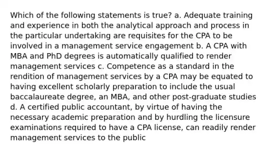 Which of the following statements is true? a. Adequate training and experience in both the analytical approach and process in the particular undertaking are requisites for the CPA to be involved in a management service engagement b. A CPA with MBA and PhD degrees is automatically qualified to render management services c. Competence as a standard in the rendition of management services by a CPA may be equated to having excellent scholarly preparation to include the usual baccalaureate degree, an MBA, and other post-graduate studies d. A certified public accountant, by virtue of having the necessary academic preparation and by hurdling the licensure examinations required to have a CPA license, can readily render management services to the public