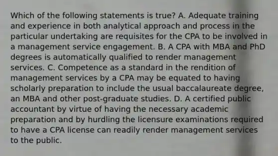 Which of the following statements is true? A. Adequate training and experience in both analytical approach and process in the particular undertaking are requisites for the CPA to be involved in a management service engagement. B. A CPA with MBA and PhD degrees is automatically qualified to render management services. C. Competence as a standard in the rendition of management services by a CPA may be equated to having scholarly preparation to include the usual baccalaureate degree, an MBA and other post-graduate studies. D. A certified public accountant by virtue of having the necessary academic preparation and by hurdling the licensure examinations required to have a CPA license can readily render management services to the public.