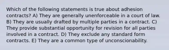 Which of the following statements is true about adhesion contracts? A) They are generally unenforceable in a court of law. B) They are usually drafted by multiple parties in a contract. C) They provide substantial opportunity for revision for all parties involved in a contract. D) They exclude any standard form contracts. E) They are a common type of unconscionability.