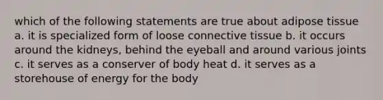 which of the following statements are true about adipose tissue a. it is specialized form of loose connective tissue b. it occurs around the kidneys, behind the eyeball and around various joints c. it serves as a conserver of body heat d. it serves as a storehouse of energy for the body