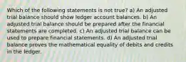 Which of the following statements is not true? a) An adjusted trial balance should show ledger account balances. b) An adjusted trial balance should be prepared after the financial statements are completed. c) An adjusted trial balance can be used to prepare financial statements. d) An adjusted trial balance proves the mathematical equality of debits and credits in the ledger.