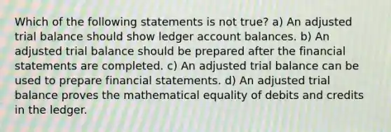 Which of the following statements is not true? a) An adjusted trial balance should show ledger account balances. b) An adjusted trial balance should be prepared after the financial statements are completed. c) An adjusted trial balance can be used to prepare financial statements. d) An adjusted trial balance proves the mathematical equality of debits and credits in the ledger.