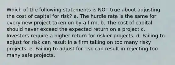 Which of the following statements is NOT true about adjusting the cost of capital for risk? a. The hurdle rate is the same for every new project taken on by a firm. b. The cost of capital should never exceed the expected return on a project c. Investors require a higher return for riskier projects. d. Failing to adjust for risk can result in a firm taking on too many risky projects. e. Failing to adjust for risk can result in rejecting too many safe projects.