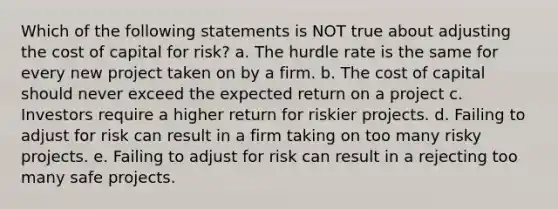 Which of the following statements is NOT true about adjusting the cost of capital for risk? a. The hurdle rate is the same for every new project taken on by a firm. b. The cost of capital should never exceed the expected return on a project c. Investors require a higher return for riskier projects. d. Failing to adjust for risk can result in a firm taking on too many risky projects. e. Failing to adjust for risk can result in a rejecting too many safe projects.