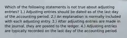 Which of the following statements is not true about adjusting entries? 1.) Adjusting entries should be dated as of the last day of the accounting period. 2.) An explanation is normally included with each adjusting entry. 3.) After adjusting entries are made in the journal, they are posted to the ledger. 4.) Adjusting entries are typically recorded on the last day of the accounting period.