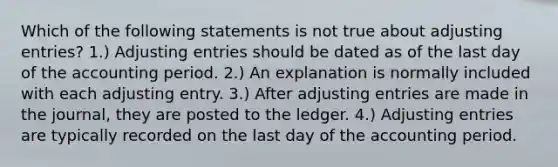 Which of the following statements is not true about adjusting entries? 1.) Adjusting entries should be dated as of the last day of the accounting period. 2.) An explanation is normally included with each adjusting entry. 3.) After adjusting entries are made in the journal, they are posted to the ledger. 4.) Adjusting entries are typically recorded on the last day of the accounting period.