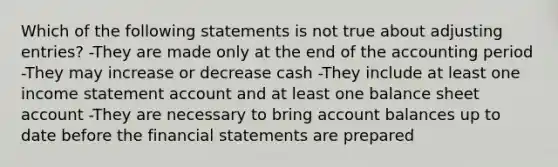 Which of the following statements is not true about adjusting entries? -They are made only at the end of the accounting period -They may increase or decrease cash -They include at least one income statement account and at least one balance sheet account -They are necessary to bring account balances up to date before the financial statements are prepared