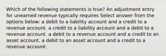 Which of the following statements is true? An adjustment entry for unearned revenue typically requires Select answer from the options below: a debit to a liability account and a credit to a revenue account. a credit to a liability account and a debit to a revenue account. a debit to a revenue account and a credit to an asset account. a debit to an asset account and a credit to a revenue account.