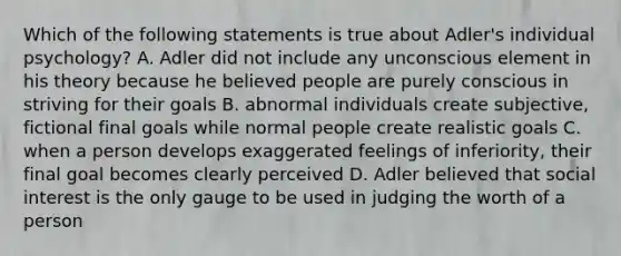 Which of the following statements is true about Adler's individual psychology? A. Adler did not include any unconscious element in his theory because he believed people are purely conscious in striving for their goals B. abnormal individuals create subjective, fictional final goals while normal people create realistic goals C. when a person develops exaggerated feelings of inferiority, their final goal becomes clearly perceived D. Adler believed that social interest is the only gauge to be used in judging the worth of a person