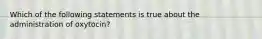 Which of the following statements is true about the administration of oxytocin?