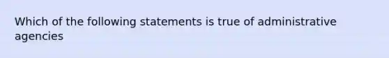 Which of the following statements is true of administrative agencies