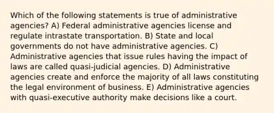 Which of the following statements is true of administrative agencies? A) Federal administrative agencies license and regulate intrastate transportation. B) State and local governments do not have administrative agencies. C) Administrative agencies that issue rules having the impact of laws are called quasi-judicial agencies. D) Administrative agencies create and enforce the majority of all laws constituting the legal environment of business. E) Administrative agencies with quasi-executive authority make decisions like a court.